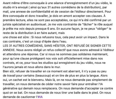 Avant même d'être convoquée à une séance d'enregistrement d'un jeu vidéo, le studio m'a envoyé (ainsi qu'aux 31 autres comédiens de la distribution), par mail, une annexe de confidentialité et de cession de l'éditeur directement. Pour être convoquée et donc travailler, je dois en amont accepter ces clauses. À première lecture, elles ne sont pas acceptables, ce qui m'a été confirmé par un juriste spécialisé en audiovisuel. Je me vois contrainte de "lâcher" le rôle auquel je prête ma voix depuis presque 6 ans. En aucune façon, je ne peux "obliger" le reste de la distribution à en faire autant, mais une chose est sûre: Si nous refusons tous, cela peut avoir un impact. Dans le cas contraire, c'est un coup d'épée dans l'eau. LES 31 AUTRES COMÉDIENS, SANS HÉSITER, ONT REFUSÉ DE SIGNER CETTE ANNEXE. Nous avons rédigé un refus collectif que nous avons adressé à l'éditeur et attendons une réponse. Car si nous ne sommes pas solidaires maintenant, pour qu'une clause protégeant nos voix soit officiellement mise dans nos contrats, et ce, pour tous les studios qui enregistrent du jeu vidéo, nous ne l'aurons jamais et nous allons dans le mur. Bien sûr, refuser de travailler en ce moment est aberrant, il n'y a pas ou peu de travail pour certains (beaucoup) et on tire de plus en plus la langue. Alors oui, un cachet est le bienvenu. Mais là, on ne nous demande pas simplement de travailler, on nous demande de céder notre savoir faire pour entraîner l'IA générative qui demain nous remplacera. On nous demande d'accepter ce contre quoi on se bat. On nous demande de nous tirer une balle dans le pied. On nous demande de cautionner l'#IA