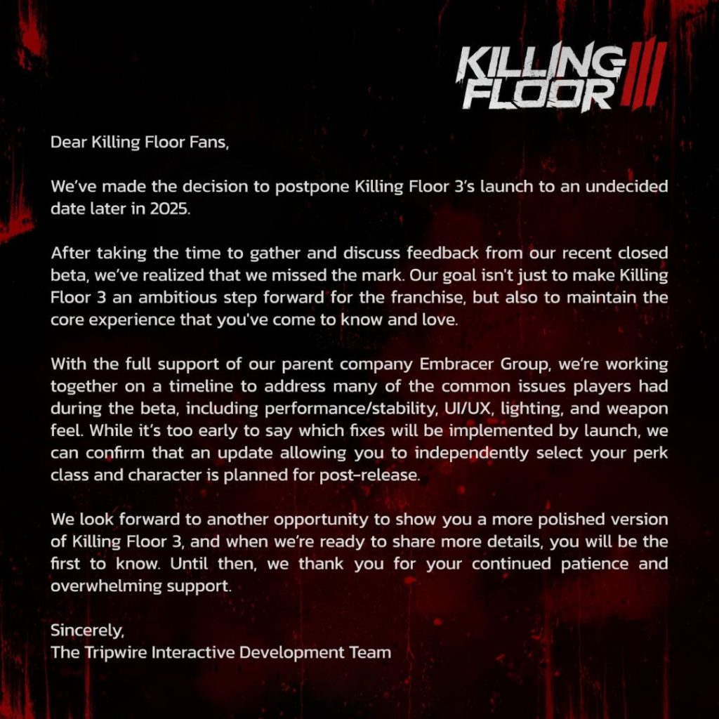 Dear Killing Floor Fans, We've made the decision to postpone Killing Floor 3's launch to an undecided date later in 2025. After taking the time to gather and discuss feedback from our recent closed beta, we've realized that we messed the mark. Our goal isn't just to make Killing Floor 3 an ambitious step forward for the franchise, but also to maintain the core experience that you've come to know and love. With the full support of our parent company Embracer Group, we're working together on a timeline to address many of the common issues players had during the beta, including performance/stability, UI/UX, lighting, and weapon feel. While it's to early to say which fixes will be implemented by launch, we can confim that an update allowing you to independently select your perk class and character is planned for post-release. We look forward to another opportunity to show you a more polished version of Killing Floor 3, and when we're ready to share more details, you will be the first to know. Until then, we thank you for your continued patience and overwhelming support. Sincerely, The Tripwire Interactive Development Team